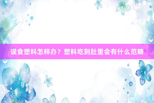 误食塑料怎样办？塑料吃到肚里会有什么范畴