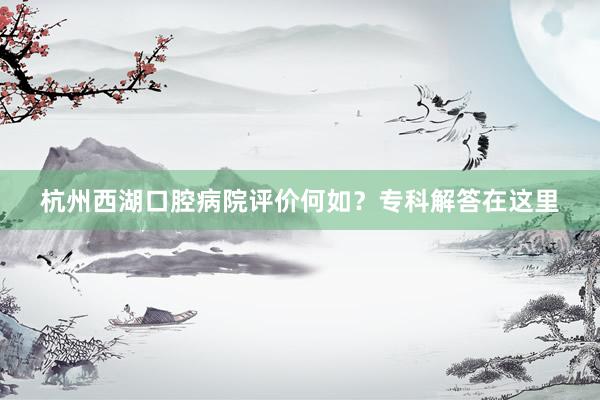 杭州西湖口腔病院评价何如？专科解答在这里