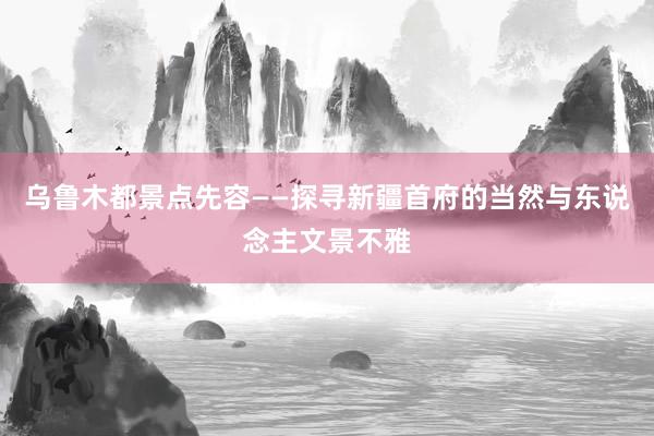 乌鲁木都景点先容——探寻新疆首府的当然与东说念主文景不雅